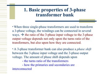 1. Basic properties of 3-phase
transformer bank
• When three single-phase transformers are used to transform
a 3-phase voltage, the windings can be connected in several
ways.  the ratio of the 3-phase input voltage to the 3-phase
output voltage depends not only upon the turns ratio of the
transformers, but also upon how they are connected.
• A 3-phase transformer bank can also produce a phase shift
between the 3-phase input voltage and the 3-phase output
voltage. The amount of phase shift depends upon
- the turns ratio of the transformers
- how the primaries and secondaries are
interconnected
 