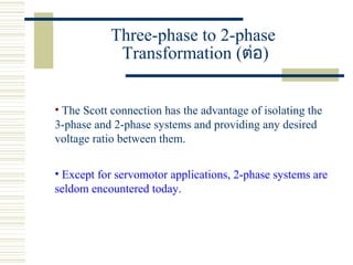 Three-phase to 2-phase
Transformation (ต่อ)
• The Scott connection has the advantage of isolating the
3-phase and 2-phase systems and providing any desired
voltage ratio between them.
• Except for servomotor applications, 2-phase systems are
seldom encountered today.
 