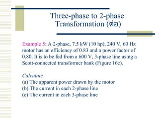 Three-phase to 2-phase
Transformation (ต่อ)
Example 5: A 2-phase, 7.5 kW (10 hp), 240 V, 60 Hz
motor has an efficiency of 0.83 and a power factor of
0.80. It is to be fed from a 600 V, 3-phase line using a
Scott-connected transformer bank (Figure 16c).
Calculate
(a) The apparent power drawn by the motor
(b) The current in each 2-phase line
(c) The current in each 3-phase line
 