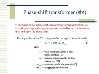 Phase-shift transformer (ต่อ)
• The basic power rating of the transformer (which determines its
size) depends upon the apparent power carried by the transmission
line, and upon the phase shift.
• For angles less than 20°, it is given by the approximate formula
ST = 0.025 SL αmax (1)
 