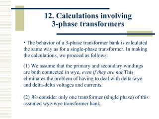 12. Calculations involving
3-phase transformers
• The behavior of a 3-phase transformer bank is calculated
the same way as for a single-phase transformer. In making
the calculations, we proceed as follows:
(1) We assume that the primary and secondary windings
are both connected in wye, even if they are not.This
eliminates the problem of having to deal with delta-wye
and delta-delta voltages and currents.
(2) We consider only one transformer (single phase) of this
assumed wye-wye transformer hank.
 