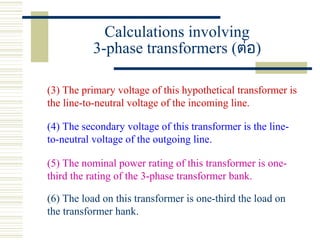 Calculations involving
3-phase transformers (ต่อ)
(3) The primary voltage of this hypothetical transformer is
the line-to-neutral voltage of the incoming line.
(4) The secondary voltage of this transformer is the line-
to-neutral voltage of the outgoing line.
(5) The nominal power rating of this transformer is one-
third the rating of the 3-phase transformer bank.
(6) The load on this transformer is one-third the load on
the transformer hank.
 