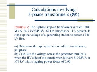 Calculations involving
3-phase transformers (ต่อ)
Example 7: The 3-phase step-up transformer is rated 1300
MVA, 24.5 kV/345 kV, 60 Hz, impedance 11.5 percent. It
steps up the voltage of a generating station to power a 345
kV line.
(a) Determine the equivalent circuit of this transformer,
per phase.
(b) Calculate the voltage across the generator terminals
when the HV side of the transformer delivers 810 MVA at
370 kV with a lagging power factor of 0.90.
 