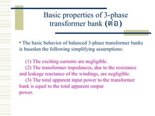 Basic properties of 3-phase
transformer bank (ต่อ)
• The basic behavior of balanced 3-phase transformer banks
is basedon the following simplifying assumptions:
(1) The exciting currents are negligible.
(2) The transformer impedances, due to the resistance
and leakage reactance of the windings, are negligible.
(3) The total apparent input power to the transformer
bank is equal to the total apparent output
power.
 