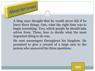 A king once thought that he would never fail if he
knew three things. One, what the right time was to
begin something. Two, which people he should take
advice from. Three, how to decide what the most
important thing to do was.
He sent messengers throughout his kingdom. He
promised to give a reward of a large sum to the
person who answered his three questions.

HDS

 