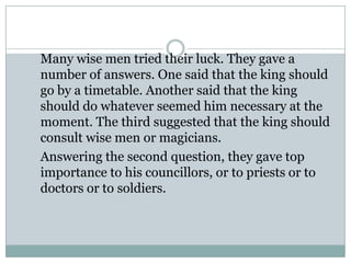 Many wise men tried their luck. They gave a
number of answers. One said that the king should
go by a timetable. Another said that the king
should do whatever seemed him necessary at the
moment. The third suggested that the king should
consult wise men or magicians.
Answering the second question, they gave top
importance to his councillors, or to priests or to
doctors or to soldiers.

 