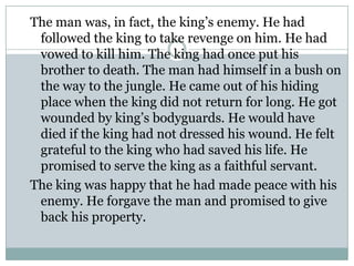 The man was, in fact, the king’s enemy. He had
followed the king to take revenge on him. He had
vowed to kill him. The king had once put his
brother to death. The man had himself in a bush on
the way to the jungle. He came out of his hiding
place when the king did not return for long. He got
wounded by king’s bodyguards. He would have
died if the king had not dressed his wound. He felt
grateful to the king who had saved his life. He
promised to serve the king as a faithful servant.
The king was happy that he had made peace with his
enemy. He forgave the man and promised to give
back his property.

 