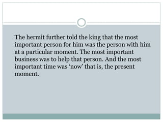 The hermit further told the king that the most
important person for him was the person with him
at a particular moment. The most important
business was to help that person. And the most
important time was ‘now’ that is, the present
moment.

 