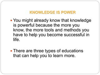 KNOWLEDGE IS POWER
 You might already know that knowledge
is powerful because the more you
know, the more tools and methods you
have to help you become successful in
life.
 There are three types of educations
that can help you to learn more.
 
