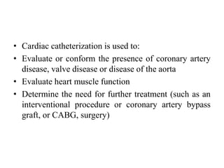 • Cardiac catheterization is used to:
• Evaluate or conform the presence of coronary artery
disease, valve disease or disease of the aorta
• Evaluate heart muscle function
• Determine the need for further treatment (such as an
interventional procedure or coronary artery bypass
graft, or CABG, surgery)
 