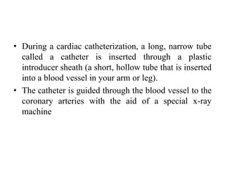 • During a cardiac catheterization, a long, narrow tube
called a catheter is inserted through a plastic
introducer sheath (a short, hollow tube that is inserted
into a blood vessel in your arm or leg).
• The catheter is guided through the blood vessel to the
coronary arteries with the aid of a special x-ray
machine
 