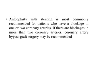 • Angioplasty with stenting is most commonly
recommended for patients who have a blockage in
one or two coronary arteries. If there are blockages in
more than two coronary arteries, coronary artery
bypass graft surgery may be recommended
 