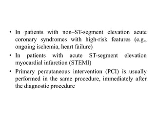 • In patients with non–ST-segment elevation acute
coronary syndromes with high-risk features (e.g.,
ongoing ischemia, heart failure)
• In patients with acute ST-segment elevation
myocardial infarction (STEMI)
• Primary percutaneous intervention (PCI) is usually
performed in the same procedure, immediately after
the diagnostic procedure
 