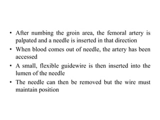 • After numbing the groin area, the femoral artery is
palpated and a needle is inserted in that direction
• When blood comes out of needle, the artery has been
accessed
• A small, flexible guidewire is then inserted into the
lumen of the needle
• The needle can then be removed but the wire must
maintain position
 