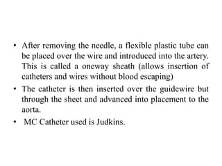 • After removing the needle, a flexible plastic tube can
be placed over the wire and introduced into the artery.
This is called a oneway sheath (allows insertion of
catheters and wires without blood escaping)
• The catheter is then inserted over the guidewire but
through the sheet and advanced into placement to the
aorta.
• MC Catheter used is Judkins.
 