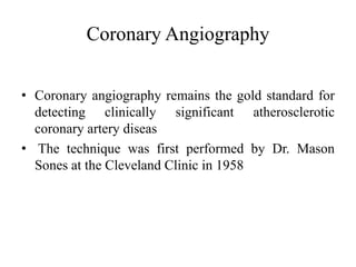 Coronary Angiography
• Coronary angiography remains the gold standard for
detecting clinically significant atherosclerotic
coronary artery diseas
• The technique was first performed by Dr. Mason
Sones at the Cleveland Clinic in 1958
 