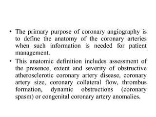 • The primary purpose of coronary angiography is
to define the anatomy of the coronary arteries
when such information is needed for patient
management.
• This anatomic definition includes assessment of
the presence, extent and severity of obstructive
atherosclerotic coronary artery disease, coronary
artery size, coronary collateral flow, thrombus
formation, dynamic obstructions (coronary
spasm) or congenital coronary artery anomalies.
 
