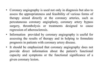 • Coronary angiography is used not only in diagnosis but also to
assess the appropriateness and feasibility of various forms of
therapy aimed directly at the coronary arteries, such as
percutaneous coronary angioplasty, coronary artery bypass
surgery, thrombolysis or treatments designed to cause
regression of atherosclerosis.
• Information provided by coronary angiography is useful for
assessing the results of therapy and in helping to formulate
prognosis in patients with coronary artery disease.
• It should be emphasized that coronary angiography does not
provide direct information about the patient's functional
capacity and symptoms or the functional significance of a
given coronary lesion.
 