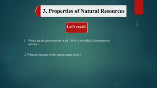 3. Properties of Natural Resources
Let’s recall.
1. Which are the gases present in air ? Why is air called a homogeneous
mixture ?
2. What are the uses of the various gases in air ?
 