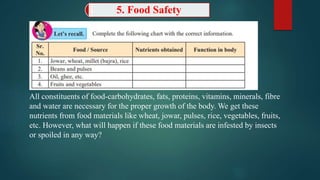 5. Food Safety
All constituents of food-carbohydrates, fats, proteins, vitamins, minerals, fibre
and water are necessary for the proper growth of the body. We get these
nutrients from food materials like wheat, jowar, pulses, rice, vegetables, fruits,
etc. However, what will happen if these food materials are infested by insects
or spoiled in any way?
 