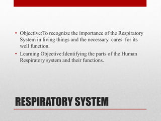 RESPIRATORY SYSTEM
• Objective:To recognize the importance of the Respiratory
System in living things and the necessary cares for its
well function.
• Learning Objective:Identifying the parts of the Human
Respiratory system and their functions.
 