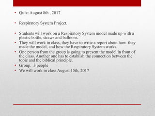 • Quiz: August 8th , 2017
• Respiratory System Project.
• Students will work on a Respiratory System model made up with a
plastic bottle, straws and balloons.
• They will work in class, they have to write a report about how they
made the model, and how the Respiratory System works.
• One person from the group is going to present the model in front of
the class. Another one has to establish the connection between the
topic and the biblical principle.
• Group: 3 people
• We will work in class August 15th, 2017
 
