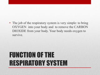 FUNCTION OF THE
RESPIRATORY SYSTEM
• The job of the respiratory system is very simple: to bring
OXYGEN into your body and to remove the CARBON
DIOXIDE from your body. Your body needs oxygen to
survive.
 