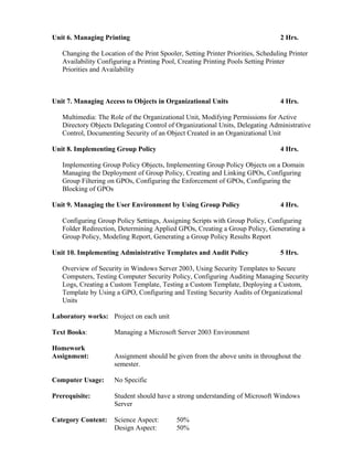 Unit 6. Managing Printing 2 Hrs.
Changing the Location of the Print Spooler, Setting Printer Priorities, Scheduling Printer
Availability Configuring a Printing Pool, Creating Printing Pools Setting Printer
Priorities and Availability
Unit 7. Managing Access to Objects in Organizational Units 4 Hrs.
Multimedia: The Role of the Organizational Unit, Modifying Permissions for Active
Directory Objects Delegating Control of Organizational Units, Delegating Administrative
Control, Documenting Security of an Object Created in an Organizational Unit
Unit 8. Implementing Group Policy 4 Hrs.
Implementing Group Policy Objects, Implementing Group Policy Objects on a Domain
Managing the Deployment of Group Policy, Creating and Linking GPOs, Configuring
Group Filtering on GPOs, Configuring the Enforcement of GPOs, Configuring the
Blocking of GPOs
Unit 9. Managing the User Environment by Using Group Policy 4 Hrs.
Configuring Group Policy Settings, Assigning Scripts with Group Policy, Configuring
Folder Redirection, Determining Applied GPOs, Creating a Group Policy, Generating a
Group Policy, Modeling Report, Generating a Group Policy Results Report
Unit 10. Implementing Administrative Templates and Audit Policy 5 Hrs.
Overview of Security in Windows Server 2003, Using Security Templates to Secure
Computers, Testing Computer Security Policy, Configuring Auditing Managing Security
Logs, Creating a Custom Template, Testing a Custom Template, Deploying a Custom,
Template by Using a GPO, Configuring and Testing Security Audits of Organizational
Units
Laboratory works: Project on each unit
Text Books: Managing a Microsoft Server 2003 Environment
Homework
Assignment: Assignment should be given from the above units in throughout the
semester.
Computer Usage: No Specific
Prerequisite: Student should have a strong understanding of Microsoft Windows
Server
Category Content: Science Aspect: 50%
Design Aspect: 50%
 
