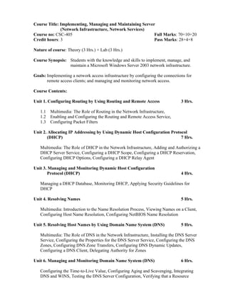 Course Title: Implementing, Managing and Maintaining Server
(Network Infrastructure, Network Services)
Course no: CSC-405 Full Marks: 70+10+20
Credit hours: 3 Pass Marks: 28+4+8
Nature of course: Theory (3 Hrs.) + Lab (3 Hrs.)
Course Synopsis: Students with the knowledge and skills to implement, manage, and
maintain a Microsoft Windows Server 2003 network infrastructure.
Goals: Implementing a network access infrastructure by configuring the connections for
remote access clients; and managing and monitoring network access.
Course Contents:
Unit 1. Configuring Routing by Using Routing and Remote Access 3 Hrs.
1.1 Multimedia: The Role of Routing in the Network Infrastructure,
1.2 Enabling and Configuring the Routing and Remote Access Service,
1.3 Configuring Packet Filters
Unit 2. Allocating IP Addressing by Using Dynamic Host Configuration Protocol
(DHCP) 7 Hrs.
Multimedia: The Role of DHCP in the Network Infrastructure, Adding and Authorizing a
DHCP Server Service, Configuring a DHCP Scope, Configuring a DHCP Reservation,
Configuring DHCP Options, Configuring a DHCP Relay Agent
Unit 3. Managing and Monitoring Dynamic Host Configuration
Protocol (DHCP) 4 Hrs.
Managing a DHCP Database, Monitoring DHCP, Applying Security Guidelines for
DHCP
Unit 4. Resolving Names 5 Hrs.
Multimedia: Introduction to the Name Resolution Process, Viewing Names on a Client,
Configuring Host Name Resolution, Configuring NetBIOS Name Resolution
Unit 5. Resolving Host Names by Using Domain Name System (DNS) 5 Hrs.
Multimedia: The Role of DNS in the Network Infrastructure, Installing the DNS Server
Service, Configuring the Properties for the DNS Server Service, Configuring the DNS
Zones, Configuring DNS Zone Transfers, Configuring DNS Dynamic Updates,
Configuring a DNS Client, Delegating Authority for Zones
Unit 6. Managing and Monitoring Domain Name System (DNS) 6 Hrs.
Configuring the Time-to-Live Value, Configuring Aging and Scavenging, Integrating
DNS and WINS, Testing the DNS Server Configuration, Verifying that a Resource
 