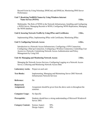 Record Exists by Using Nslookup, DNSCmd, and DNSLint, Monitoring DNS Server
Performance
Unit 7. Resolving NetBIOS Names by Using Windows Internet
Name Service (WINS) 5 Hrs.
Multimedia: The Role of WINS in the Network Infrastructure, Installing and Configuring
a WINS Server, Managing Records in WINS, Configuring WINS Replication, Managing
the WINS database
Unit 8. Securing Network Traffic by Using IPSec and Certificates 2 Hrs.
Implementing IPSec, Implementing IPSec with Certificates, Monitoring IPSec
Unit 9. Configuring Network Access 6 Hrs.
Introduction to a Network Access Infrastructure, Configuring a VPN Connection,
Configuring a Dial-up Connection, Configuring a Wireless Connection, Controlling User
Access to a Network, Centralizing Network Access Authentication and Policy
Management by Using IAS
Unit 10. Managing and Monitoring Network Access 2 Hrs.
Managing the Network Access Services, Configuring Logging on a Network Access
Server, Collecting and Monitoring Network Access Data
Laboratory works: Project on each unit
Text Books: Implementing, Managing and Maintaining Server 2003 Network
Infrastructure Network Services
Reference: Do
Homework
Assignment: Assignment should be given from the above units in throughout the
semester.
Computer Usage: No Specific
Prerequisite: Students should have a strong understanding of Microsoft Windows®
Server 2003.
Category Content: Science Aspect: 50%
Design Aspect: 50%
 