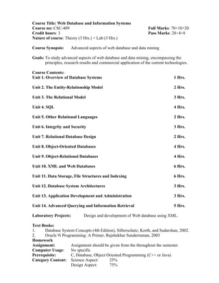 Course Title: Web Database and Information Systems
Course no: CSC-409 Full Marks: 70+10+20
Credit hours: 3 Pass Marks: 28+4+8
Nature of course: Theory (3 Hrs.) + Lab (3 Hrs.)
Course Synopsis: Advanced aspects of web database and data mining
Goals: To study advanced aspects of web database and data mining, encompassing the
principles, research results and commercial application of the current technologies.
Course Contents:
Unit 1. Overview of Database Systems 1 Hrs.
Unit 2. The Entity-Relationship Model 2 Hrs.
Unit 3. The Relational Model 3 Hrs.
Unit 4. SQL 4 Hrs.
Unit 5. Other Relational Languages 2 Hrs.
Unit 6. Integrity and Security 3 Hrs.
Unit 7. Relational Database Design 2 Hrs.
Unit 8. Object-Oriented Databases 4 Hrs.
Unit 9. Object-Relational Databases 4 Hrs.
Unit 10. XML and Web Databases 6 Hrs.
Unit 11. Data Storage, File Structures and Indexing 6 Hrs.
Unit 12. Database System Architectures 3 Hrs.
Unit 13. Application Development and Administration 3 Hrs.
Unit 14. Advanced Querying and Information Retrieval 5 Hrs.
Laboratory Projects: Design and development of Web database using XML.
Text Books:
1. Database System Concepts (4th Edition), Silberschatz, Korth, and Sudarshan, 2002.
2. Oracle 9i Programming: A Primer, Rajshekhar Sunderraman, 2003
Homework
Assignment: Assignment should be given from the throughout the semester.
Computer Usage: No specific
Prerequisite: C, Database, Object Oriented Programming (C++ or Java)
Category Content: Science Aspect: 25%
Design Aspect: 75%
 