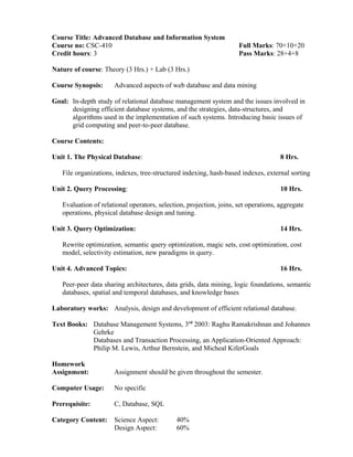 Course Title: Advanced Database and Information System
Course no: CSC-410 Full Marks: 70+10+20
Credit hours: 3 Pass Marks: 28+4+8
Nature of course: Theory (3 Hrs.) + Lab (3 Hrs.)
Course Synopsis: Advanced aspects of web database and data mining
Goal: In-depth study of relational database management system and the issues involved in
designing efficient database systems, and the strategies, data-structures, and
algorithms used in the implementation of such systems. Introducing basic issues of
grid computing and peer-to-peer database.
Course Contents:
Unit 1. The Physical Database: 8 Hrs.
File organizations, indexes, tree-structured indexing, hash-based indexes, external sorting
Unit 2. Query Processing: 10 Hrs.
Evaluation of relational operators, selection, projection, joins, set operations, aggregate
operations, physical database design and tuning.
Unit 3. Query Optimization: 14 Hrs.
Rewrite optimization, semantic query optimization, magic sets, cost optimization, cost
model, selectivity estimation, new paradigms in query.
Unit 4. Advanced Topics: 16 Hrs.
Peer-peer data sharing architectures, data grids, data mining, logic foundations, semantic
databases, spatial and temporal databases, and knowledge bases
Laboratory works: Analysis, design and development of efficient relational database.
Text Books: Database Management Systems, 3rd
2003: Raghu Ramakrishnan and Johannes
Gehrke
Databases and Transaction Processing, an Application-Oriented Approach:
Philip M. Lewis, Arthur Bernstein, and Micheal KiferGoals
Homework
Assignment: Assignment should be given throughout the semester.
Computer Usage: No specific
Prerequisite: C, Database, SQL
Category Content: Science Aspect: 40%
Design Aspect: 60%
 