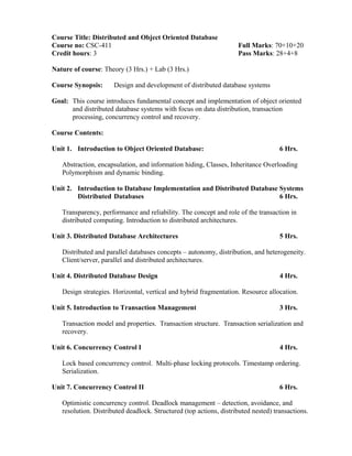 Course Title: Distributed and Object Oriented Database
Course no: CSC-411 Full Marks: 70+10+20
Credit hours: 3 Pass Marks: 28+4+8
Nature of course: Theory (3 Hrs.) + Lab (3 Hrs.)
Course Synopsis: Design and development of distributed database systems
Goal: This course introduces fundamental concept and implementation of object oriented
and distributed database systems with focus on data distribution, transaction
processing, concurrency control and recovery.
Course Contents:
Unit 1. Introduction to Object Oriented Database: 6 Hrs.
Abstraction, encapsulation, and information hiding, Classes, Inheritance Overloading
Polymorphism and dynamic binding.
Unit 2. Introduction to Database Implementation and Distributed Database Systems
Distributed Databases 6 Hrs.
Transparency, performance and reliability. The concept and role of the transaction in
distributed computing. Introduction to distributed architectures.
Unit 3. Distributed Database Architectures 5 Hrs.
Distributed and parallel databases concepts – autonomy, distribution, and heterogeneity.
Client/server, parallel and distributed architectures.
Unit 4. Distributed Database Design 4 Hrs.
Design strategies. Horizontal, vertical and hybrid fragmentation. Resource allocation.
Unit 5. Introduction to Transaction Management 3 Hrs.
Transaction model and properties. Transaction structure. Transaction serialization and
recovery.
Unit 6. Concurrency Control I 4 Hrs.
Lock based concurrency control. Multi-phase locking protocols. Timestamp ordering.
Serialization.
Unit 7. Concurrency Control II 6 Hrs.
Optimistic concurrency control. Deadlock management – detection, avoidance, and
resolution. Distributed deadlock. Structured (top actions, distributed nested) transactions.
 