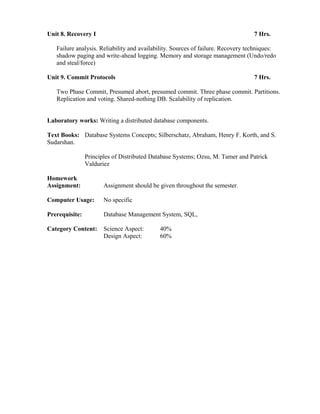 Unit 8. Recovery I 7 Hrs.
Failure analysis. Reliability and availability. Sources of failure. Recovery techniques:
shadow paging and write-ahead logging. Memory and storage management (Undo/redo
and steal/force)
Unit 9. Commit Protocols 7 Hrs.
Two Phase Commit, Presumed abort, presumed commit. Three phase commit. Partitions.
Replication and voting. Shared-nothing DB. Scalability of replication.
Laboratory works: Writing a distributed database components.
Text Books: Database Systems Concepts; Silberschatz, Abraham, Henry F. Korth, and S.
Sudarshan.
Principles of Distributed Database Systems; Ozsu, M. Tamer and Patrick
Valduriez
Homework
Assignment: Assignment should be given throughout the semester.
Computer Usage: No specific
Prerequisite: Database Management System, SQL,
Category Content: Science Aspect: 40%
Design Aspect: 60%
 