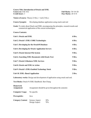 Course Title: Introduction of Oracle and XML
Course no: CSC-412 Full Marks: 70+10+20
Credit hours: 3 Pass Marks: 28+4+8
Nature of course: Theory (3 Hrs.) + Lab (3 Hrs.)
Course Synopsis: Developing database application using oracle and xml
Goals: To study about Oracle and XML encompassing the principles, research results and
commercial application of the current technologies.
Course Contents:
Unit 1. Oracle and XML 6 Hrs.
Unit 2. Oracle’s XML CORE Technologies 6 Hrs.
Unit 3. Developing for the Oracle9i Database 4 Hrs.
Unit 4. Developing for Oracle Application Servers 6 Hrs.
Unit 5. Oracle Internet File System 5 Hrs.
Unit 6. Searching XML Documents with Oracle Text 5 Hrs.
Unit 7. Oracle E-Business XML Services 5 Hrs.
Unit 8. Oracle and XML in Action 5 Hrs.
Unit 9. Oracle’s XML-Enabled Technology Stack 5 Hrs.
Unit 10. XML- Based Application 2 Hrs.
Laboratory works: Design and development of application using oracle and xml.
Text Books: Oracle 9i XML Handbook: Ben Chang
Homework
Assignment: Assignment should be given throughout the semester.
Computer Usage: No specific
Prerequisite: Java
Category Content: Science Aspect: 30%
Design Aspect: 70%
 