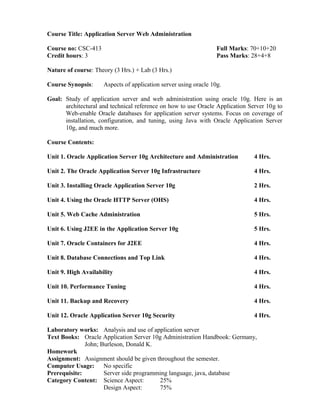 Course Title: Application Server Web Administration
Course no: CSC-413 Full Marks: 70+10+20
Credit hours: 3 Pass Marks: 28+4+8
Nature of course: Theory (3 Hrs.) + Lab (3 Hrs.)
Course Synopsis: Aspects of application server using oracle 10g.
Goal: Study of application server and web administration using oracle 10g. Here is an
architectural and technical reference on how to use Oracle Application Server 10g to
Web-enable Oracle databases for application server systems. Focus on coverage of
installation, configuration, and tuning, using Java with Oracle Application Server
10g, and much more.
Course Contents:
Unit 1. Oracle Application Server 10g Architecture and Administration 4 Hrs.
Unit 2. The Oracle Application Server 10g Infrastructure 4 Hrs.
Unit 3. Installing Oracle Application Server 10g 2 Hrs.
Unit 4. Using the Oracle HTTP Server (OHS) 4 Hrs.
Unit 5. Web Cache Administration 5 Hrs.
Unit 6. Using J2EE in the Application Server 10g 5 Hrs.
Unit 7. Oracle Containers for J2EE 4 Hrs.
Unit 8. Database Connections and Top Link 4 Hrs.
Unit 9. High Availability 4 Hrs.
Unit 10. Performance Tuning 4 Hrs.
Unit 11. Backup and Recovery 4 Hrs.
Unit 12. Oracle Application Server 10g Security 4 Hrs.
Laboratory works: Analysis and use of application server
Text Books: Oracle Application Server 10g Administration Handbook: Germany,
John; Burleson, Donald K.
Homework
Assignment: Assignment should be given throughout the semester.
Computer Usage: No specific
Prerequisite: Server side programming language, java, database
Category Content: Science Aspect: 25%
Design Aspect: 75%
 