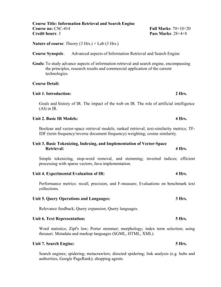 Course Title: Information Retrieval and Search Engine
Course no: CSC-414 Full Marks: 70+10+20
Credit hours: 3 Pass Marks: 28+4+8
Nature of course: Theory (3 Hrs.) + Lab (3 Hrs.)
Course Synopsis: Advanced aspects of Information Retrieval and Search Engine
Goals: To study advance aspects of information retrieval and search engine, encompassing
the principles, research results and commercial application of the current
technologies.
Course Detail:
Unit 1. Introduction: 2 Hrs.
Goals and history of IR. The impact of the web on IR. The role of artificial intelligence
(AI) in IR.
Unit 2. Basic IR Models: 4 Hrs.
Boolean and vector-space retrieval models; ranked retrieval; text-similarity metrics; TF-
IDF (term frequency/inverse document frequency) weighting; cosine similarity.
Unit 3. Basic Tokenizing, Indexing, and Implementation of Vector-Space
Retrieval: 4 Hrs.
Simple tokenizing, stop-word removal, and stemming; inverted indices; efficient
processing with sparse vectors; Java implementation.
Unit 4. Experimental Evaluation of IR: 4 Hrs.
Performance metrics: recall, precision, and F-measure; Evaluations on benchmark text
collections.
Unit 5. Query Operations and Languages: 3 Hrs.
Relevance feedback; Query expansion; Query languages.
Unit 6. Text Representation: 5 Hrs.
Word statistics; Zipf's law; Porter stemmer; morphology; index term selection; using
thesauri. Metadata and markup languages (SGML, HTML, XML).
Unit 7. Search Engine: 5 Hrs.
Search engines; spidering; metacrawlers; directed spidering; link analysis (e.g. hubs and
authorities, Google PageRank); shopping agents.
 