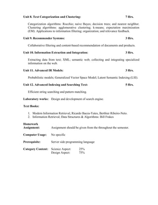 Unit 8. Text Categorization and Clustering: 7 Hrs.
Categorization algorithms: Rocchio; naive Bayes; decision trees; and nearest neighbor.
Clustering algorithms: agglomerative clustering; k-means; expectation maximization
(EM). Applications to information filtering; organization; and relevance feedback.
Unit 9. Recommender Systems: 3 Hrs.
Collaborative filtering and content-based recommendation of documents and products.
Unit 10. Information Extraction and Integration: 3 Hrs.
Extracting data from text; XML; semantic web; collecting and integrating specialized
information on the web.
Unit 11. Advanced IR Models: 3 Hrs.
Probabilistic models; Generalized Vector Space Model; Latent Semantic Indexing (LSI).
Unit 12. Advanced Indexing and Searching Text: 5 Hrs.
Efficient string searching and pattern matching.
Laboratory works: Design and development of search engine.
Text Books:
1. Modern Information Retrieval, Ricardo Baeza-Yates, Berthier Ribeiro-Neto.
2. Information Retrieval; Data Structures & Algorithms: Bill Frakes
Homework
Assignment: Assignment should be given from the throughout the semester.
Computer Usage: No specific
Prerequisite: Server side programming language
Category Content: Science Aspect: 25%
Design Aspect: 75%
 