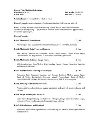 Course Title: Multimedia Database
Course no: CSC-415 Full Marks: 70+10+20
Credit hours: 3 Pass Marks: 28+4+8
Nature of course: Theory (3 Hrs.) + Lab (3 Hrs.)
Course Synopsis: advanced aspects of multimedia database, indexing and retrieval
Goal: To study advanced aspects of indexing, storage device, retrieval of multimedia
information encompassing the principles, research results and commercial application of
the current technologies.
Course Contents:
Unit 1. Multimedia Introduction: 3 Hrs.
Media Types, Text Document Information Retrieval, Need for MIRS, Indexing
Unit 2. Multimedia Data Types and Formats: 3 Hrs.
Text, Vector Graphics and Animation, Audio, Digital Images, Digital Video, Major
Characteristics and Requirements of Multimedia Data and Applications
Unit 3. Multimedia Database Design Issues: 2 Hrs.
MIRS Architecture, Data Models, User Interface Design, Feature Extraction, Indexing
and Similarity Measure
Unit 4. Text Document Indexing and Retrieval: 5 Hrs.
Automatic Text Document Indexing and Boolean Retrieval Model, Vector Space
Retrieval Model, Probabilistic Retrieval Model, Cluster-Based Retrieval Model,
Nontraditional IR methods, Performance measurement, WWW search engines
Unit 5. Indexing and Retrieval of Audio: 2 Hrs.
Audio properties, classification, speech recognition and retrieval, music indexing and
retrieval
Unit 6. Image Indexing and Retrieval: 5 Hrs.
Color-Based Image Indexing and Retrieval Techniques, Image retrieval based on shape,
on texture, Compressed image data, Integrated image indexing
Unit 7. Video Indexing and Retrieval: 3 Hrs.
Video shot detection or segmentation, video indexing and retrieval, video representation
and abstraction
 