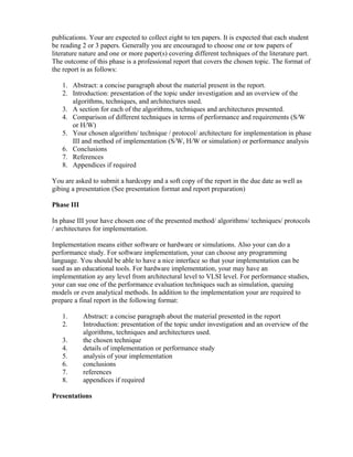 publications. Your are expected to collect eight to ten papers. It is expected that each student
be reading 2 or 3 papers. Generally you are encouraged to choose one or tow papers of
literature nature and one or more paper(s) covering different techniques of the literature part.
The outcome of this phase is a professional report that covers the chosen topic. The format of
the report is as follows:
1. Abstract: a concise paragraph about the material present in the report.
2. Introduction: presentation of the topic under investigation and an overview of the
algorithms, techniques, and architectures used.
3. A section for each of the algorithms, techniques and architectures presented.
4. Comparison of different techniques in terms of performance and requirements (S/W
or H/W)
5. Your chosen algorithm/ technique / protocol/ architecture for implementation in phase
III and method of implementation (S/W, H/W or simulation) or performance analysis
6. Conclusions
7. References
8. Appendices if required
You are asked to submit a hardcopy and a soft copy of the report in the due date as well as
gibing a presentation (See presentation format and report preparation)
Phase III
In phase III your have chosen one of the presented method/ algorithms/ techniques/ protocols
/ architectures for implementation.
Implementation means either software or hardware or simulations. Also your can do a
performance study. For software implementation, your can choose any programming
language. You should be able to have a nice interface so that your implementation can be
sued as an educational tools. For hardware implementation, your may have an
implementation ay any level from architectural level to VLSI level. For performance studies,
your can sue one of the performance evaluation techniques such as simulation, queuing
models or even analytical methods. In addition to the implementation your are required to
prepare a final report in the following format:
1. Abstract: a concise paragraph about the material presented in the report
2. Introduction: presentation of the topic under investigation and an overview of the
algorithms, techniques and architectures used.
3. the chosen technique
4. details of implementation or performance study
5. analysis of your implementation
6. conclusions
7. references
8. appendices if required
Presentations
 