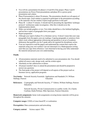 • You will do a presentation for phases I, II and III of the project. Phase I and II
presentations are Power Point presentations and phase III is a power point
presentation and a demo.
• Phase II presentation is about 30 minutes. The presentation should over all aspects of
the chosen topic. Each student is required to participate in the presentation according
to the materials s/he has studied. Expert tough questions in this part!
• Phase III is about 15 minutes. It should start be presenting the algorithms/ technique
protocol / architecture under investigation. After this it should cover the
implementation details.
• Slides can include graphics or text. Text slides should have a few bulleted highlights,
and not have copies of paragraphs form your paper.
• Report preparation
• Although your report of phase II is a literature survey. It doesn’t mean that your copy
paragraphs form the papers your are readings. Copying paragraphs or sentences form
others work without appropriate referencing and quotation is an act of academic
dishonesty that qualifies you for F grade and to be reported for disciplinary action.
• Your are expected to read the papers and understand the content then express the
materials using your own worked. I am not interested I in a Shakespearean writing
style that you copy form references. I am interested in having your fully understand
the material and present your own understanding.
Finally
• All presentation materials need to be submitted in your presentation slot. You should
submit all source code, design work, and the written report.
• Absolutely no late submissions or demos
• All project membe5 shave to attend the presentation and should be prepared to
answer any questions
• The final grade of the project will depend on all aspects of the project such as:
literature survey, application programs
Text books: Network Security Essentials: Applications and Standards 2/#, William
Stallings, Pearson Education
References: Cryptography and Network Security, 3rd.
Edition, William Stallings, Pearson
Education.
Network Security, Private Communication in a public world, 2/E, Charlie
Caufman, Radia Perlman, Mike Specimen, Pearson Education.
Homework assignments: home work assignments covering lecture materials will be given
throughout the semester.
Computer usages: UNIX or Linux based PC or workstation.
Prerequisites: Data communication and networking
Category content: Science aspect: 70%
 