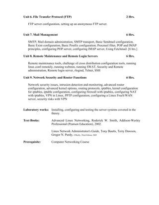 Unit 6. File Transfer Protocol (FTP) 2 Hrs.
FTP server configuration, setting up an anonymous FTP server.
Unit 7. Mail Management 6 Hrs.
SMTP, Mail domain administration, SMTP transport, Basic Sendmail configuration,
Basic Exim configuration, Basic Postfix configuration, Procmail filter, POP and IMAP
principles, configuring POP server, configuring IMAP server, Using Fetchmail. [6 hrs.]
Unit 8. Remote Maintenance and Remote Login Servers 6 Hrs.
Remote maintenance tools, challenge of cross distribution configuration tools, running
linux conf remotely, running webmin, running SWAT, Security and Remote
administration, Remote login server, rlogind, Telnet, SSH
Unit 9. Network Security and Router Functions 6 Hrs.
Network security issues, intrusion detection and monitoring, advanced router
configuration, advanced kernel options, routing protocols, iptables, kernel configuration
for iptables, iptable configuration, configuring firewall with iptables, configuring NAT
with iptables, VPN in Linux, PPTP configuration, configuring a Linux FreeS/WAN
server, security risks with VPN
Laboratory works: Installing, configuring and testing the server systems covered in the
theory.
Text Books: Advanced Linux Networking, Roderick W. Smith, Addison-Wesley
Professional (Pearson Education), 2002.
Linux Network Administrator's Guide, Tony Bautts, Terry Dawson,
Gregor N. Purdy, O'Reilly, Third Edition, 2005
Prerequisite: Computer Networking Course
 