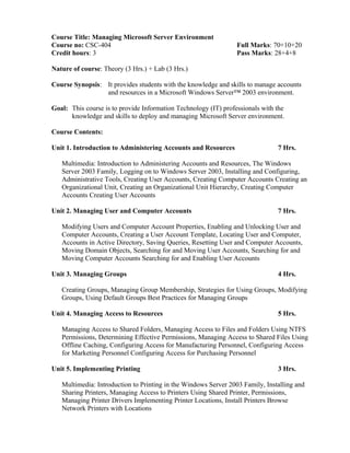 Course Title: Managing Microsoft Server Environment
Course no: CSC-404 Full Marks: 70+10+20
Credit hours: 3 Pass Marks: 28+4+8
Nature of course: Theory (3 Hrs.) + Lab (3 Hrs.)
Course Synopsis: It provides students with the knowledge and skills to manage accounts
and resources in a Microsoft Windows Server™ 2003 environment.
Goal: This course is to provide Information Technology (IT) professionals with the
knowledge and skills to deploy and managing Microsoft Server environment.
Course Contents:
Unit 1. Introduction to Administering Accounts and Resources 7 Hrs.
Multimedia: Introduction to Administering Accounts and Resources, The Windows
Server 2003 Family, Logging on to Windows Server 2003, Installing and Configuring,
Administrative Tools, Creating User Accounts, Creating Computer Accounts Creating an
Organizational Unit, Creating an Organizational Unit Hierarchy, Creating Computer
Accounts Creating User Accounts
Unit 2. Managing User and Computer Accounts 7 Hrs.
Modifying Users and Computer Account Properties, Enabling and Unlocking User and
Computer Accounts, Creating a User Account Template, Locating User and Computer,
Accounts in Active Directory, Saving Queries, Resetting User and Computer Accounts,
Moving Domain Objects, Searching for and Moving User Accounts, Searching for and
Moving Computer Accounts Searching for and Enabling User Accounts
Unit 3. Managing Groups 4 Hrs.
Creating Groups, Managing Group Membership, Strategies for Using Groups, Modifying
Groups, Using Default Groups Best Practices for Managing Groups
Unit 4. Managing Access to Resources 5 Hrs.
Managing Access to Shared Folders, Managing Access to Files and Folders Using NTFS
Permissions, Determining Effective Permissions, Managing Access to Shared Files Using
Offline Caching, Configuring Access for Manufacturing Personnel, Configuring Access
for Marketing Personnel Configuring Access for Purchasing Personnel
Unit 5. Implementing Printing 3 Hrs.
Multimedia: Introduction to Printing in the Windows Server 2003 Family, Installing and
Sharing Printers, Managing Access to Printers Using Shared Printer, Permissions,
Managing Printer Drivers Implementing Printer Locations, Install Printers Browse
Network Printers with Locations
 