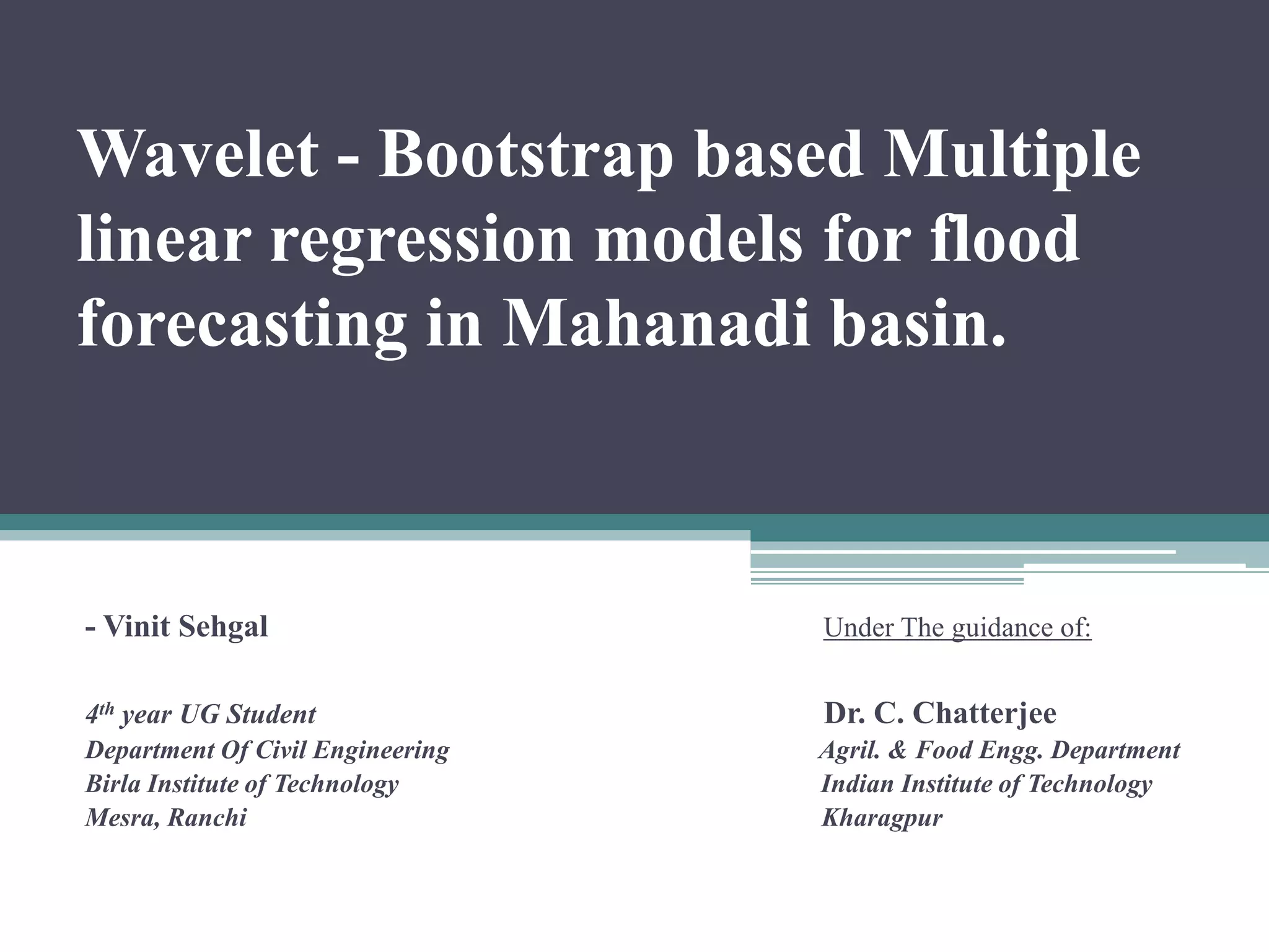 Wavelet - Bootstrap based Multiple
linear regression models for flood
forecasting in Mahanadi basin.
- Vinit Sehgal Under The guidance of:
4th year UG Student Dr. C. Chatterjee
Department Of Civil Engineering Agril. & Food Engg. Department
Birla Institute of Technology Indian Institute of Technology
Mesra, Ranchi Kharagpur
 