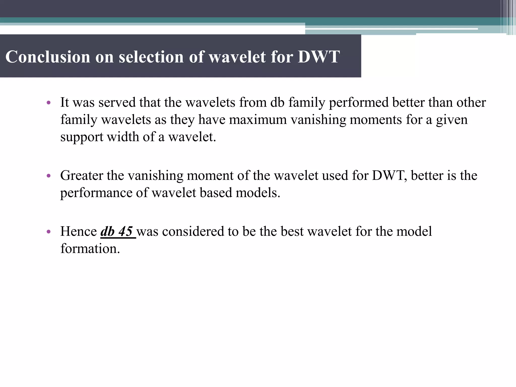 Conclusion on selection of wavelet for DWT
• It was served that the wavelets from db family performed better than other
family wavelets as they have maximum vanishing moments for a given
support width of a wavelet.
• Greater the vanishing moment of the wavelet used for DWT, better is the
performance of wavelet based models.
• Hence db 45 was considered to be the best wavelet for the model
formation.
 