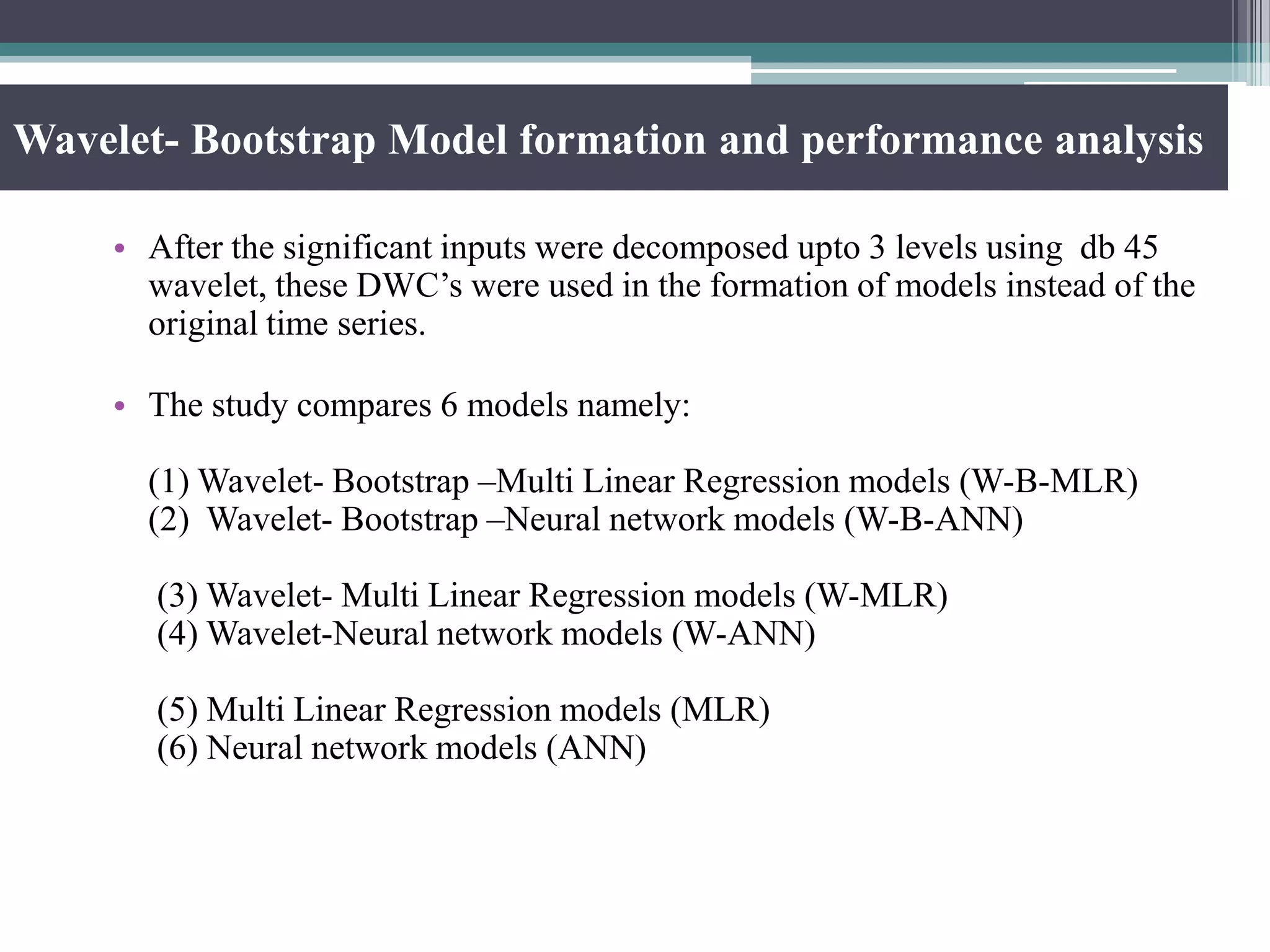 Wavelet- Bootstrap Model formation and performance analysis
• After the significant inputs were decomposed upto 3 levels using db 45
wavelet, these DWC’s were used in the formation of models instead of the
original time series.
• The study compares 6 models namely:
(1) Wavelet- Bootstrap –Multi Linear Regression models (W-B-MLR)
(2) Wavelet- Bootstrap –Neural network models (W-B-ANN)
(3) Wavelet- Multi Linear Regression models (W-MLR)
(4) Wavelet-Neural network models (W-ANN)
(5) Multi Linear Regression models (MLR)
(6) Neural network models (ANN)
 