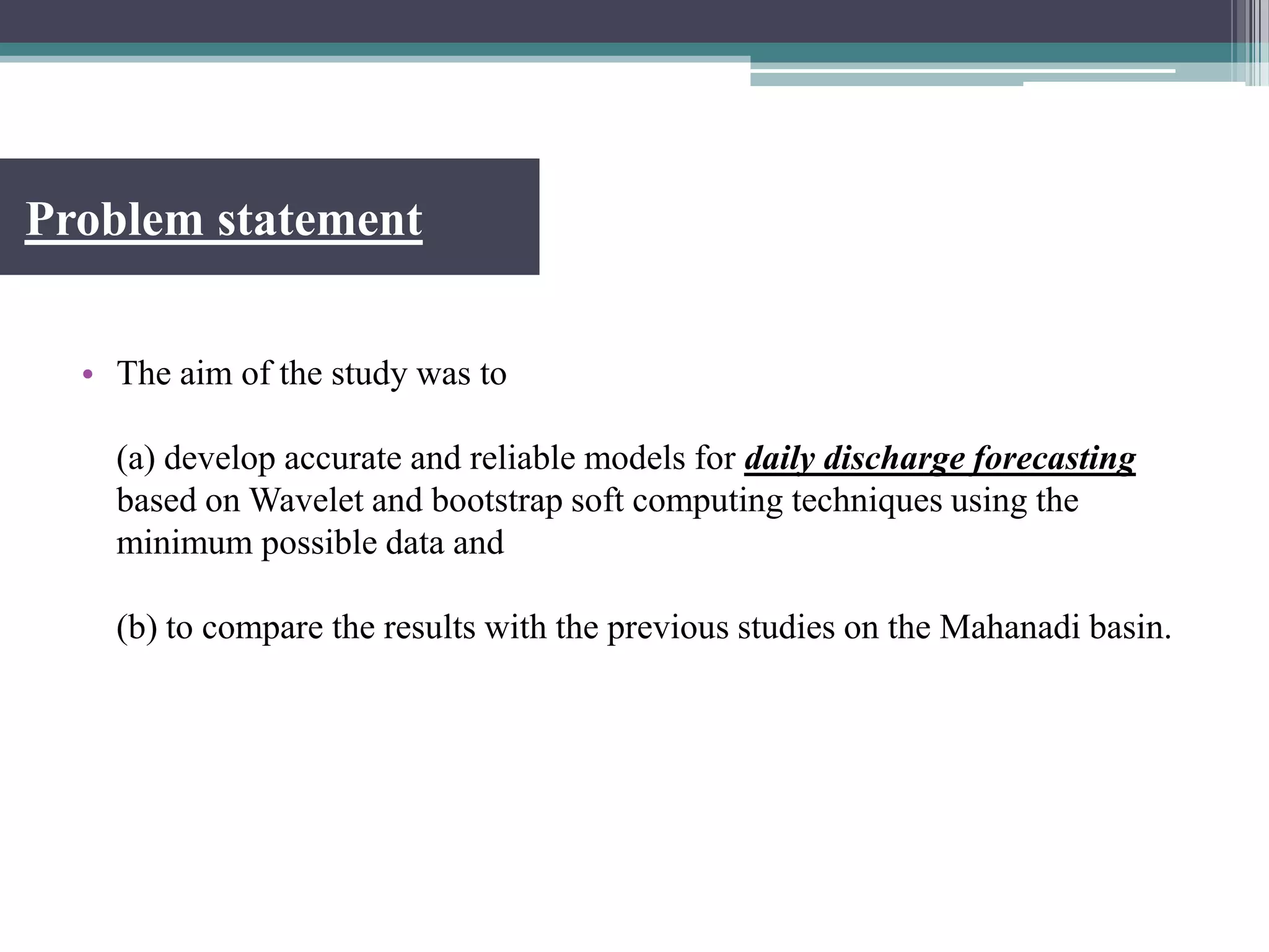 Problem statement
• The aim of the study was to
(a) develop accurate and reliable models for daily discharge forecasting
based on Wavelet and bootstrap soft computing techniques using the
minimum possible data and
(b) to compare the results with the previous studies on the Mahanadi basin.
 