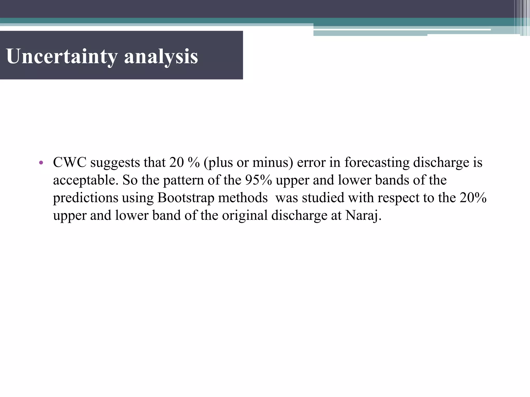 Uncertainty analysis
• CWC suggests that 20 % (plus or minus) error in forecasting discharge is
acceptable. So the pattern of the 95% upper and lower bands of the
predictions using Bootstrap methods was studied with respect to the 20%
upper and lower band of the original discharge at Naraj.
 