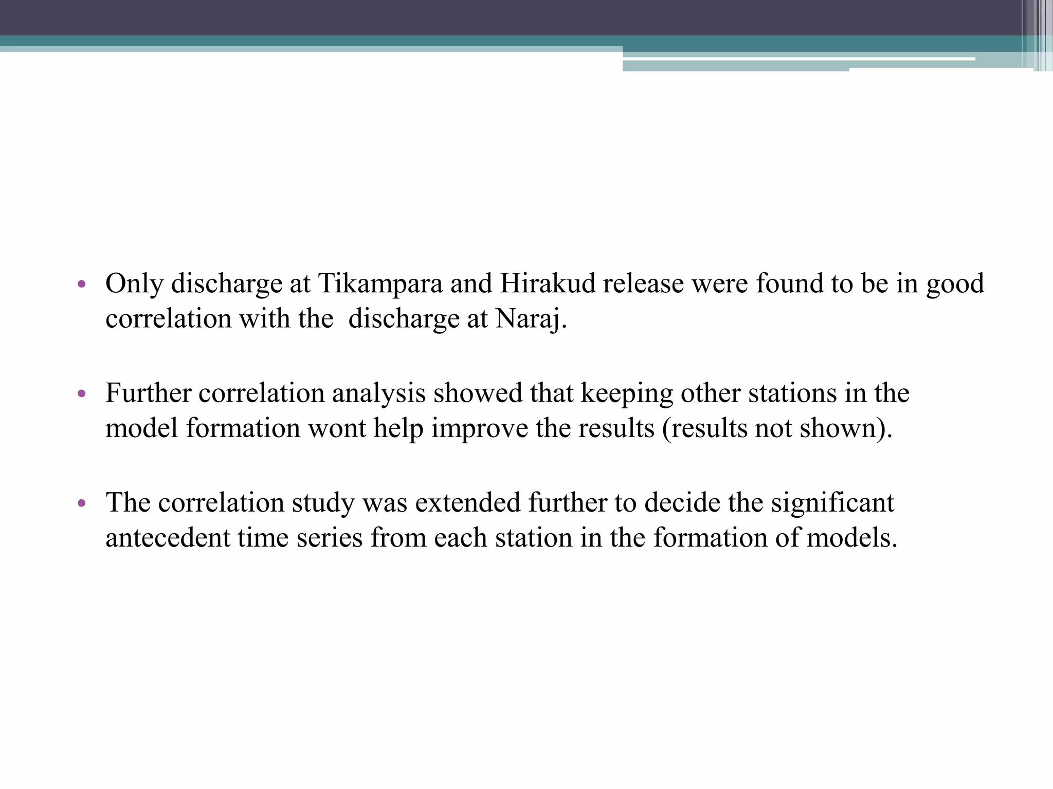 • Only discharge at Tikampara and Hirakud release were found to be in good
correlation with the discharge at Naraj.
• Further correlation analysis showed that keeping other stations in the
model formation wont help improve the results (results not shown).
• The correlation study was extended further to decide the significant
antecedent time series from each station in the formation of models.
 