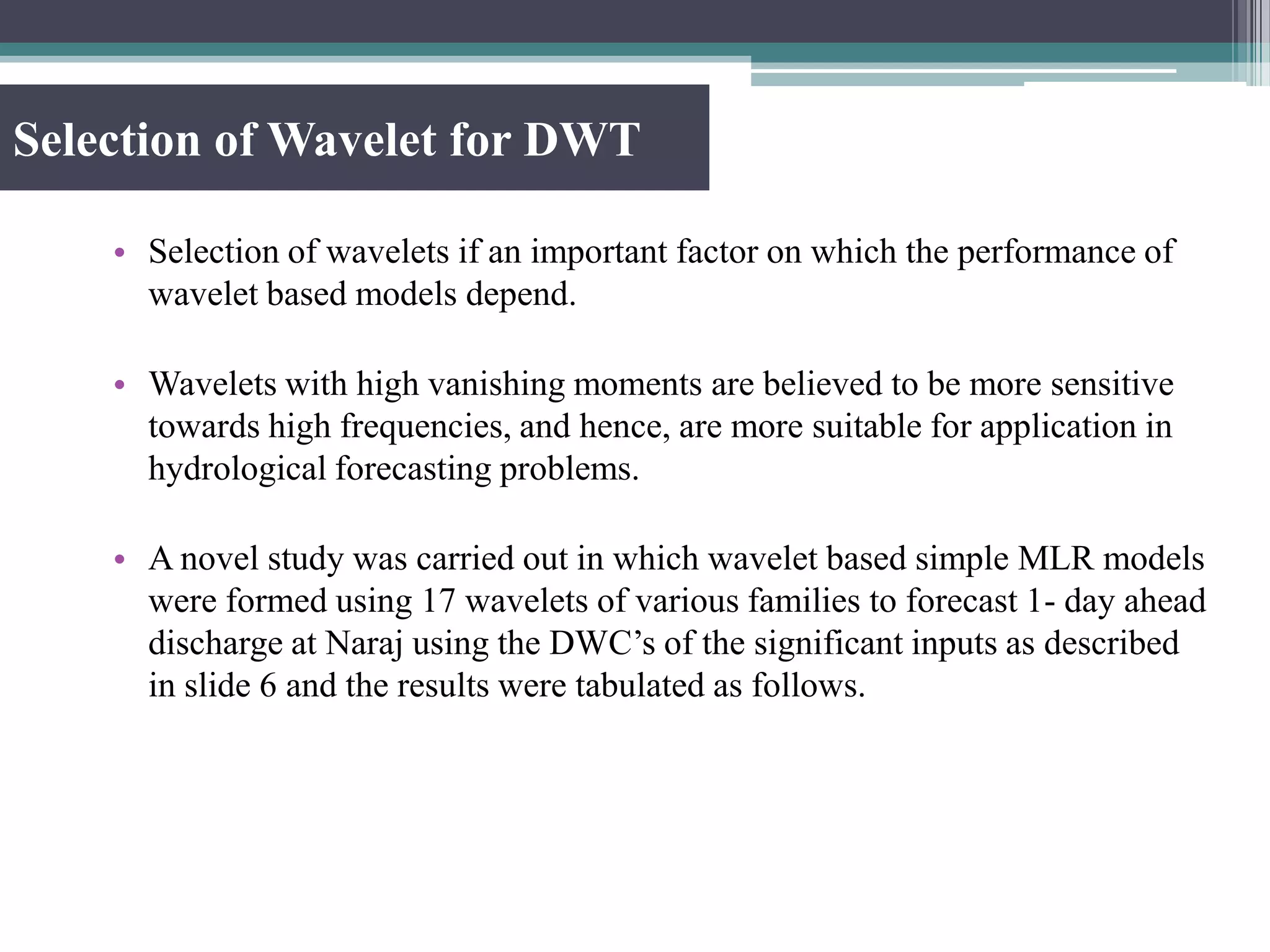 Selection of Wavelet for DWT
• Selection of wavelets if an important factor on which the performance of
wavelet based models depend.
• Wavelets with high vanishing moments are believed to be more sensitive
towards high frequencies, and hence, are more suitable for application in
hydrological forecasting problems.
• A novel study was carried out in which wavelet based simple MLR models
were formed using 17 wavelets of various families to forecast 1- day ahead
discharge at Naraj using the DWC’s of the significant inputs as described
in slide 6 and the results were tabulated as follows.
 